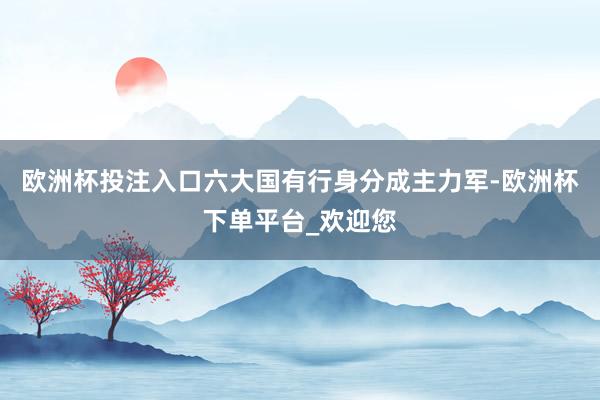 欧洲杯投注入口六大国有行身分成主力军-欧洲杯下单平台_欢迎您