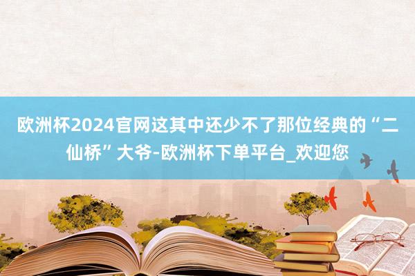 欧洲杯2024官网这其中还少不了那位经典的“二仙桥”大爷-欧洲杯下单平台_欢迎您