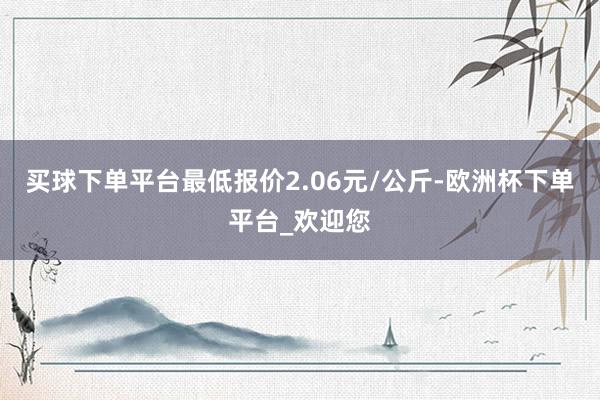 买球下单平台最低报价2.06元/公斤-欧洲杯下单平台_欢迎您