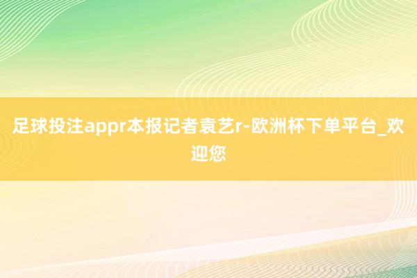 足球投注appr本报记者袁艺r-欧洲杯下单平台_欢迎您