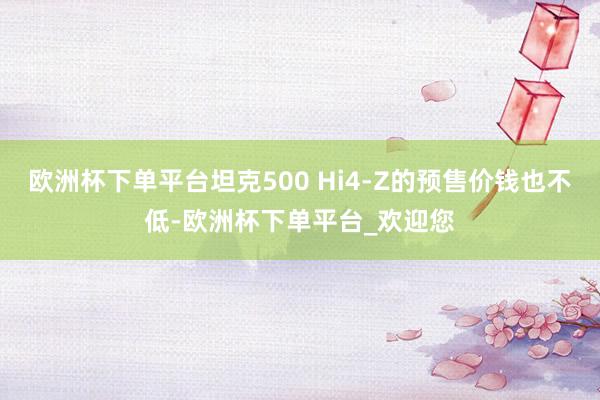 欧洲杯下单平台坦克500 Hi4-Z的预售价钱也不低-欧洲杯下单平台_欢迎您