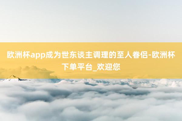 欧洲杯app成为世东谈主调理的至人眷侣-欧洲杯下单平台_欢迎您