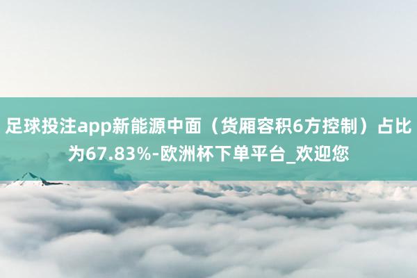 足球投注app新能源中面（货厢容积6方控制）占比为67.83%-欧洲杯下单平台_欢迎您