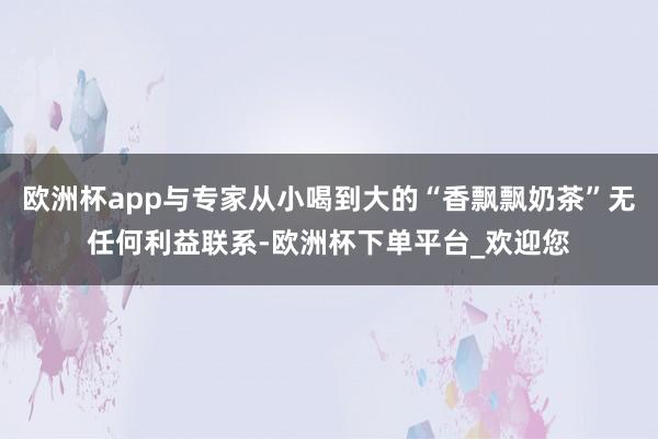 欧洲杯app与专家从小喝到大的“香飘飘奶茶”无任何利益联系-欧洲杯下单平台_欢迎您