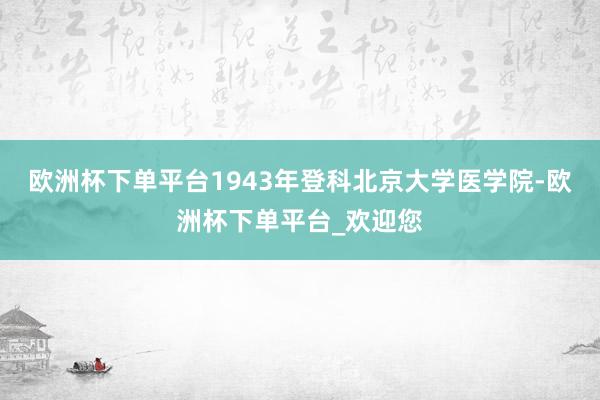 欧洲杯下单平台1943年登科北京大学医学院-欧洲杯下单平台_欢迎您
