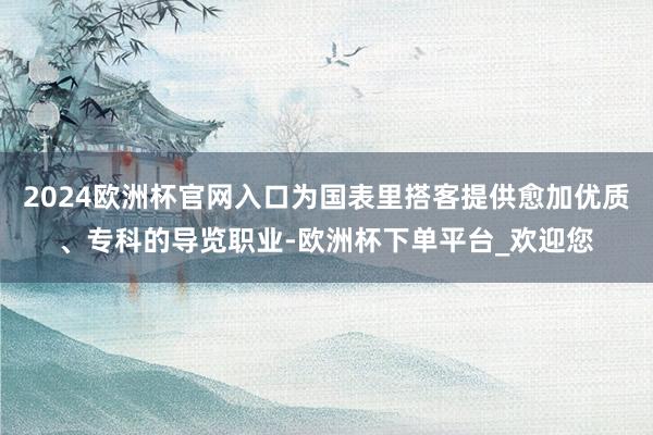 2024欧洲杯官网入口为国表里搭客提供愈加优质、专科的导览职业-欧洲杯下单平台_欢迎您