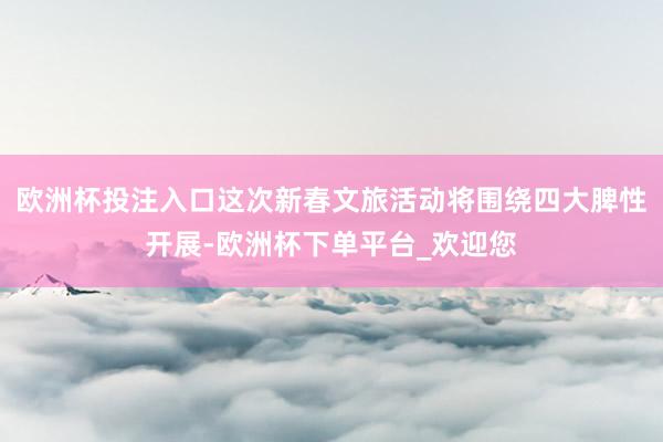 欧洲杯投注入口这次新春文旅活动将围绕四大脾性开展-欧洲杯下单平台_欢迎您