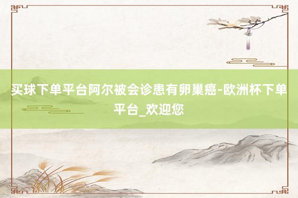 买球下单平台阿尔被会诊患有卵巢癌-欧洲杯下单平台_欢迎您