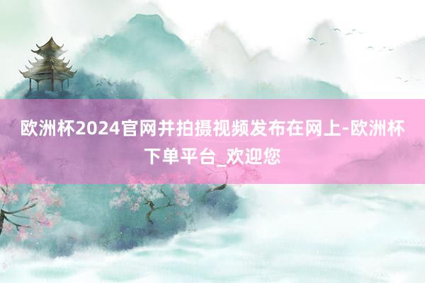 欧洲杯2024官网并拍摄视频发布在网上-欧洲杯下单平台_欢迎您