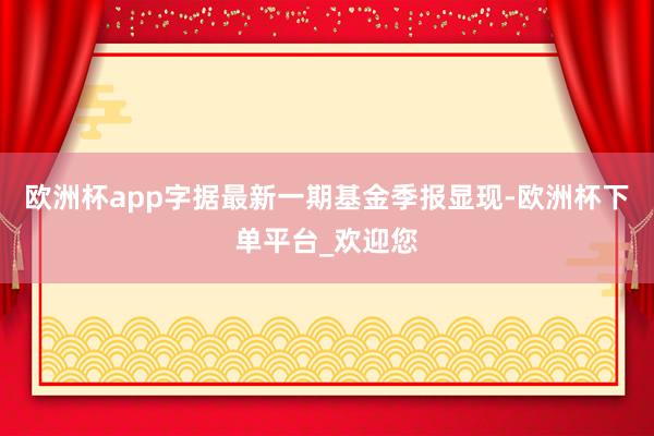 欧洲杯app字据最新一期基金季报显现-欧洲杯下单平台_欢迎您