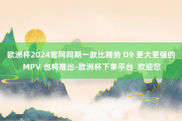 欧洲杯2024官网同期一款比腾势 D9 更大更强的 MPV 也将推出-欧洲杯下单平台_欢迎您