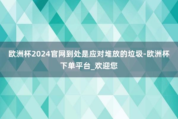 欧洲杯2024官网到处是应对堆放的垃圾-欧洲杯下单平台_欢迎您