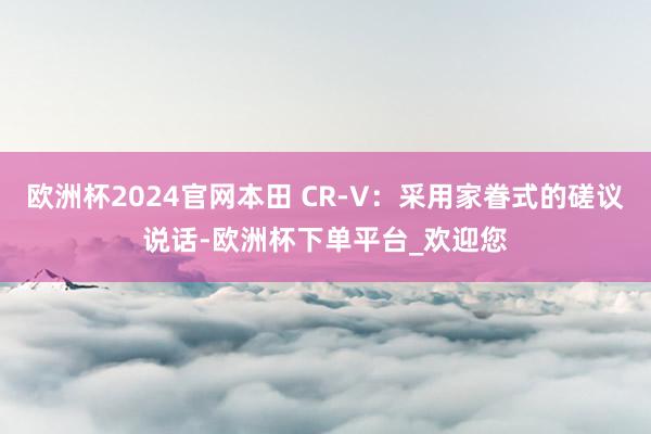 欧洲杯2024官网本田 CR-V：采用家眷式的磋议说话-欧洲杯下单平台_欢迎您