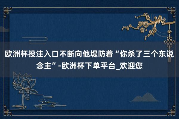 欧洲杯投注入口不断向他堤防着“你杀了三个东说念主”-欧洲杯下单平台_欢迎您