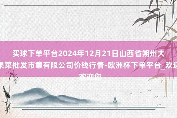 买球下单平台2024年12月21日山西省朔州大运果菜批发市集有限公司价钱行情-欧洲杯下单平台_欢迎您
