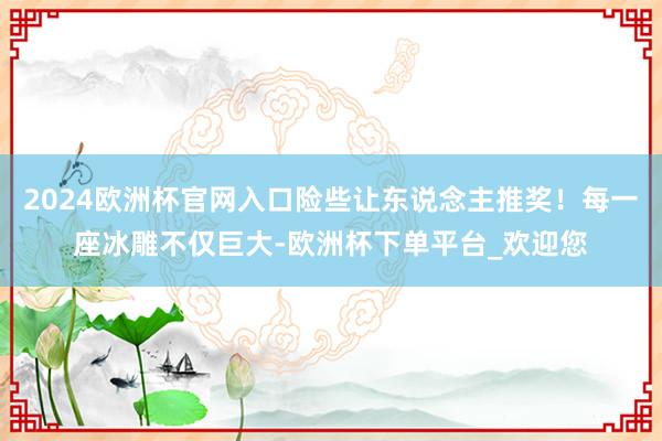 2024欧洲杯官网入口险些让东说念主推奖！每一座冰雕不仅巨大-欧洲杯下单平台_欢迎您
