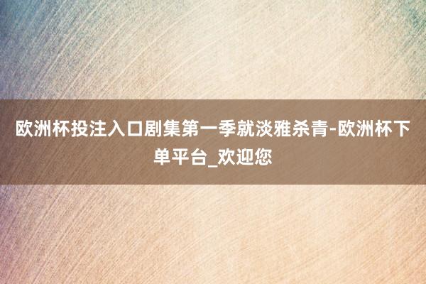 欧洲杯投注入口剧集第一季就淡雅杀青-欧洲杯下单平台_欢迎您