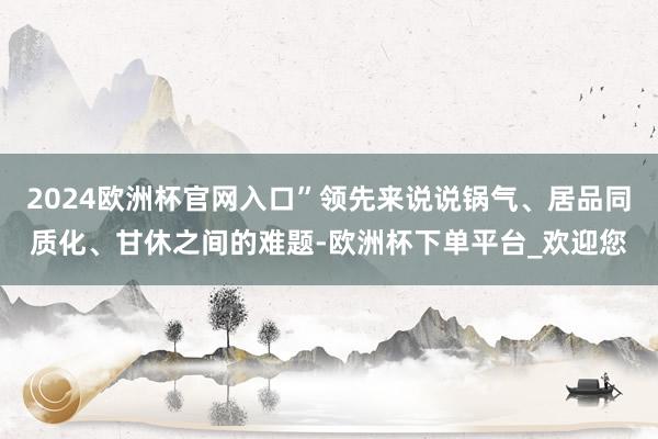 2024欧洲杯官网入口”领先来说说锅气、居品同质化、甘休之间的难题-欧洲杯下单平台_欢迎您