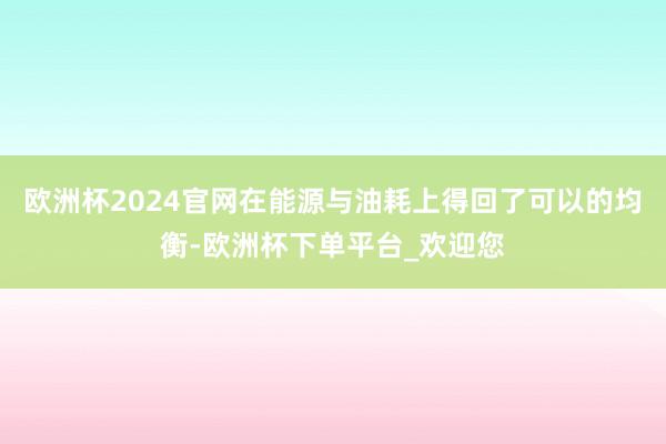 欧洲杯2024官网在能源与油耗上得回了可以的均衡-欧洲杯下单平台_欢迎您