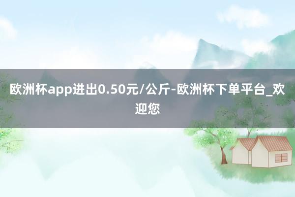 欧洲杯app进出0.50元/公斤-欧洲杯下单平台_欢迎您
