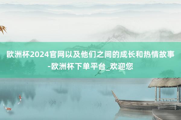 欧洲杯2024官网以及他们之间的成长和热情故事-欧洲杯下单平台_欢迎您