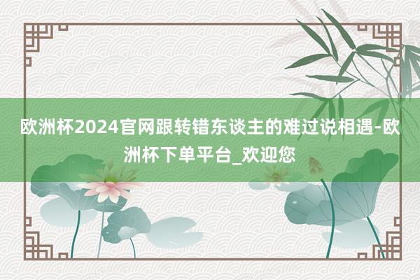欧洲杯2024官网跟转错东谈主的难过说相遇-欧洲杯下单平台_欢迎您
