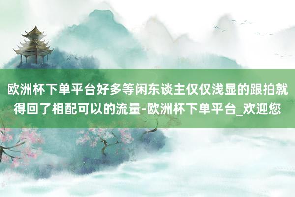 欧洲杯下单平台好多等闲东谈主仅仅浅显的跟拍就得回了相配可以的流量-欧洲杯下单平台_欢迎您