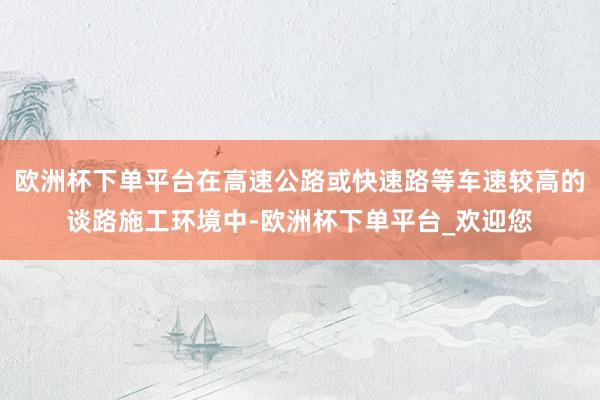 欧洲杯下单平台在高速公路或快速路等车速较高的谈路施工环境中-欧洲杯下单平台_欢迎您