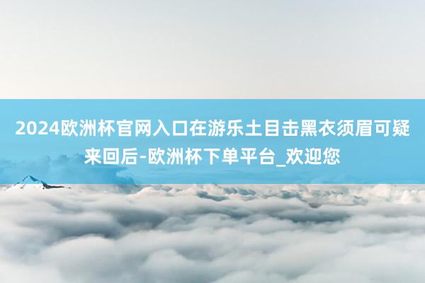 2024欧洲杯官网入口在游乐土目击黑衣须眉可疑来回后-欧洲杯下单平台_欢迎您