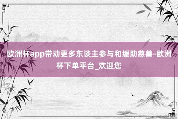 欧洲杯app带动更多东谈主参与和缓助慈善-欧洲杯下单平台_欢迎您
