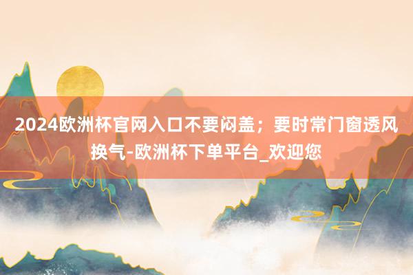 2024欧洲杯官网入口不要闷盖；要时常门窗透风换气-欧洲杯下单平台_欢迎您