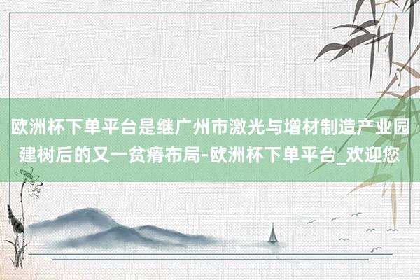 欧洲杯下单平台是继广州市激光与增材制造产业园建树后的又一贫瘠布局-欧洲杯下单平台_欢迎您