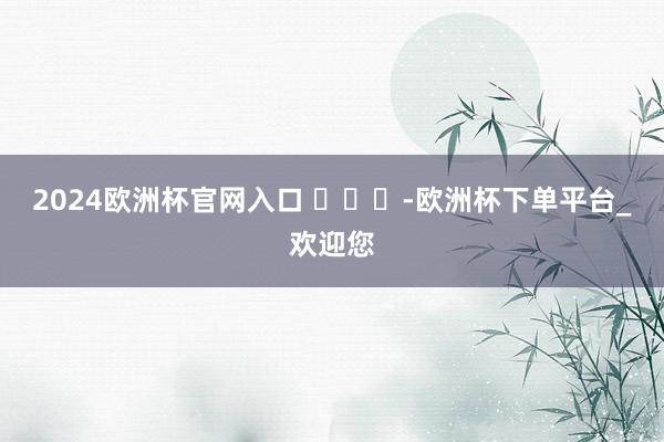 2024欧洲杯官网入口 ​​​-欧洲杯下单平台_欢迎您