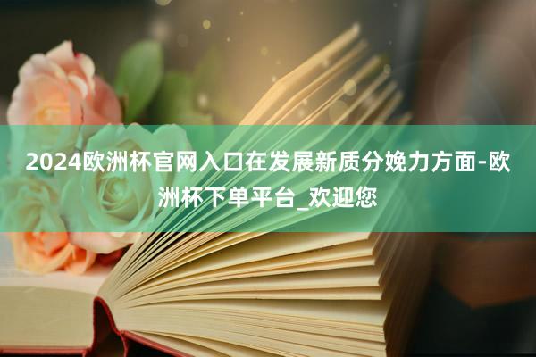 2024欧洲杯官网入口在发展新质分娩力方面-欧洲杯下单平台_欢迎您