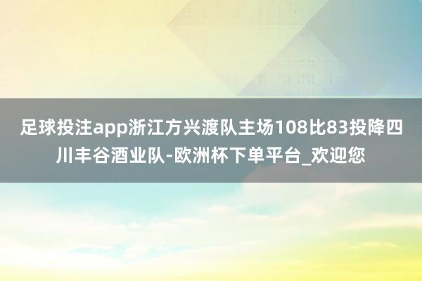 足球投注app浙江方兴渡队主场108比83投降四川丰谷酒业队-欧洲杯下单平台_欢迎您