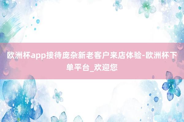 欧洲杯app接待庞杂新老客户来店体验-欧洲杯下单平台_欢迎您