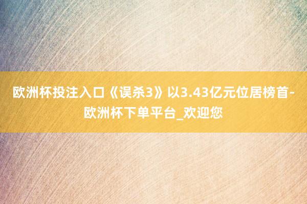 欧洲杯投注入口《误杀3》以3.43亿元位居榜首-欧洲杯下单平台_欢迎您