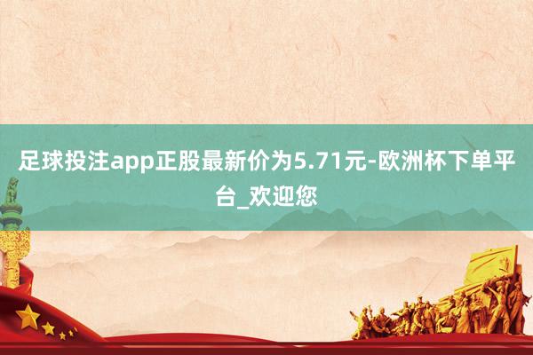 足球投注app正股最新价为5.71元-欧洲杯下单平台_欢迎您
