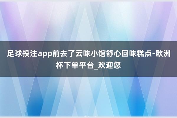 足球投注app前去了云味小馆舒心回味糕点-欧洲杯下单平台_欢迎您