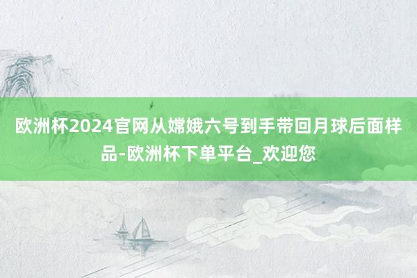 欧洲杯2024官网从嫦娥六号到手带回月球后面样品-欧洲杯下单平台_欢迎您