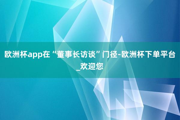欧洲杯app在“董事长访谈”门径-欧洲杯下单平台_欢迎您