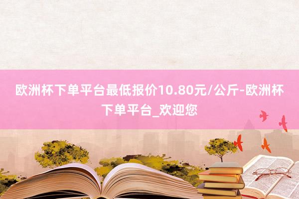 欧洲杯下单平台最低报价10.80元/公斤-欧洲杯下单平台_欢迎您