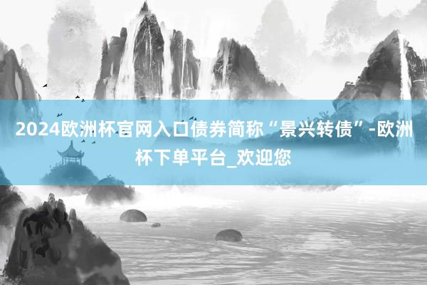 2024欧洲杯官网入口债券简称“景兴转债”-欧洲杯下单平台_欢迎您