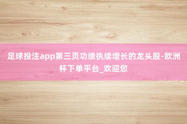 足球投注app第三页功绩执续增长的龙头股-欧洲杯下单平台_欢迎您