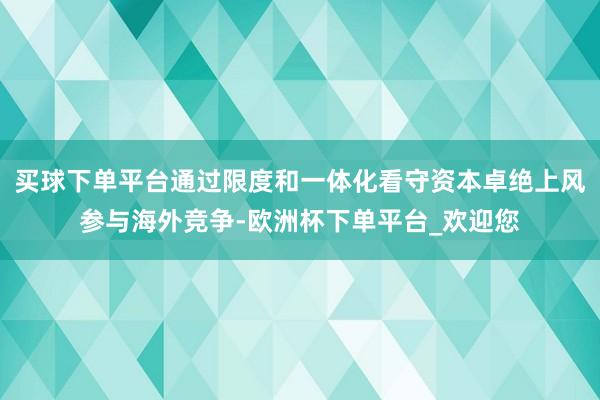 买球下单平台通过限度和一体化看守资本卓绝上风参与海外竞争-欧洲杯下单平台_欢迎您