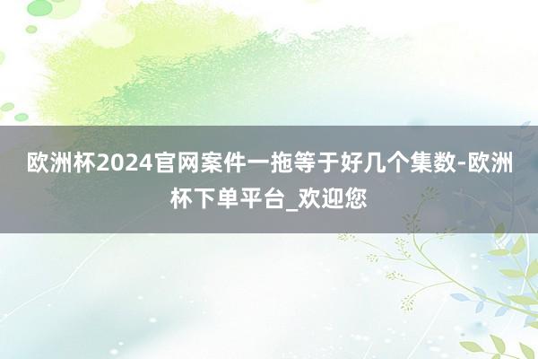 欧洲杯2024官网案件一拖等于好几个集数-欧洲杯下单平台_欢迎您