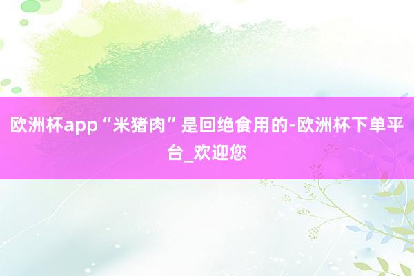 欧洲杯app“米猪肉”是回绝食用的-欧洲杯下单平台_欢迎您