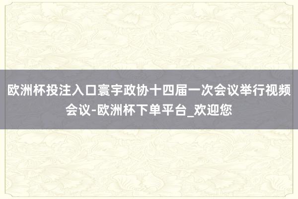 欧洲杯投注入口寰宇政协十四届一次会议举行视频会议-欧洲杯下单平台_欢迎您