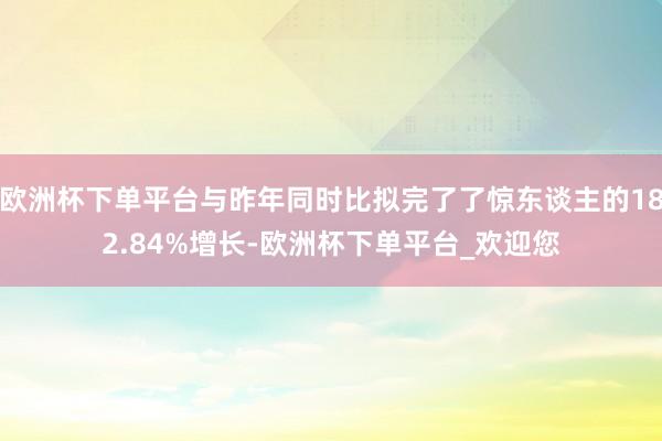 欧洲杯下单平台与昨年同时比拟完了了惊东谈主的182.84%增长-欧洲杯下单平台_欢迎您