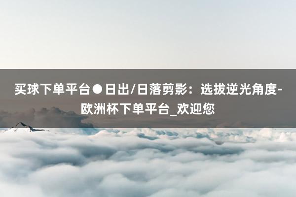买球下单平台　　●日出/日落剪影：选拔逆光角度-欧洲杯下单平台_欢迎您